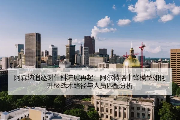 阿森纳追逐谢什科进展再起：阿尔特塔中锋模型如何升级战术路径与人员匹配分析