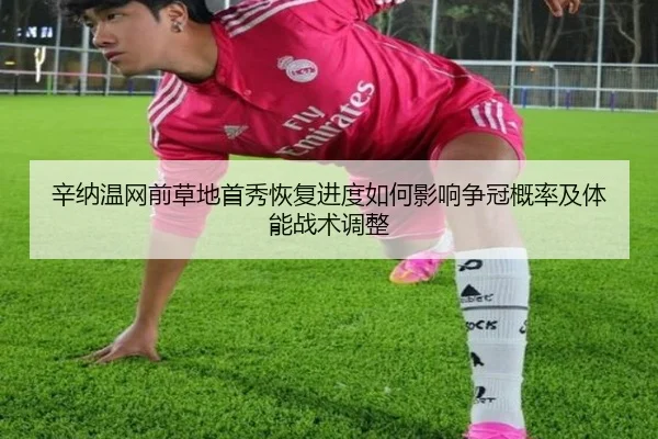辛纳温网前草地首秀恢复进度如何影响争冠概率及体能战术调整