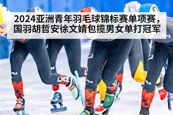 2024亚洲青年羽毛球锦标赛单项赛，国羽胡哲安徐文婧包揽男女单打冠军