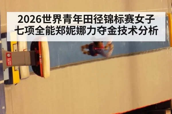 2026世界青年田径锦标赛女子七项全能郑妮娜力夺金技术分析